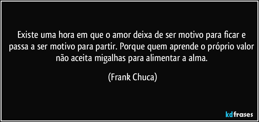 Existe uma hora em que o amor deixa de ser motivo para ficar e passa a ser motivo para partir. Porque quem aprende o próprio valor não aceita migalhas para alimentar a alma. (Frank Chuca)