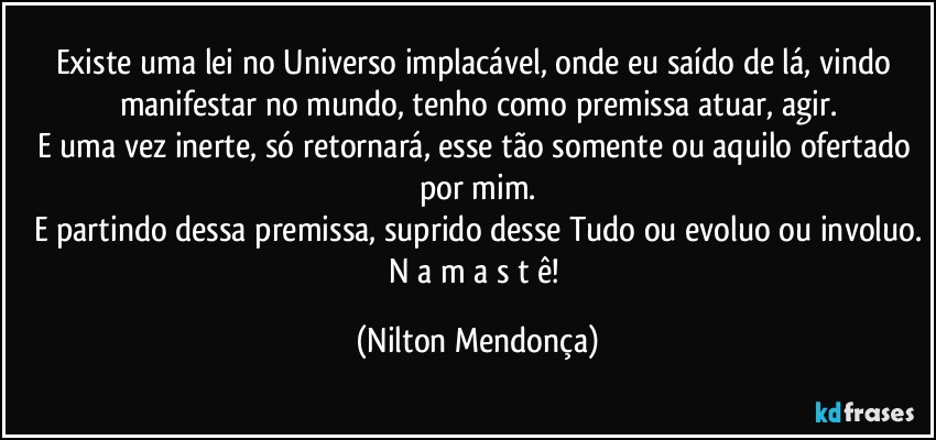 Existe uma lei no Universo implacável, onde eu saído de lá, vindo manifestar no mundo, tenho como premissa atuar, agir.
E uma vez inerte, só retornará, esse tão somente ou aquilo ofertado por mim.
E partindo dessa premissa, suprido desse Tudo ou evoluo ou involuo.
N a m a s t ê! (Nilton Mendonça)