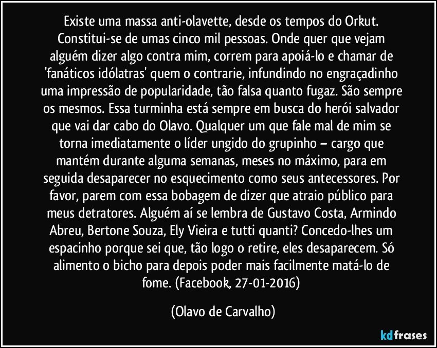 Existe uma massa anti-olavette, desde os tempos do Orkut. Constitui-se de umas cinco mil pessoas. Onde quer que vejam alguém dizer algo contra mim, correm para apoiá-lo e chamar de 'fanáticos idólatras' quem o contrarie, infundindo no engraçadinho uma impressão de popularidade, tão falsa quanto fugaz. São sempre os mesmos. Essa turminha está sempre em busca do herói salvador que vai dar cabo do Olavo. Qualquer um que fale mal de mim se torna imediatamente o líder ungido do grupinho – cargo que mantém durante alguma semanas, meses no máximo, para em seguida desaparecer no esquecimento como seus antecessores. Por favor, parem com essa bobagem de dizer que atraio público para meus detratores. Alguém aí se lembra de Gustavo Costa, Armindo Abreu, Bertone Souza, Ely Vieira e tutti quanti? Concedo-lhes um espacinho porque sei que, tão logo o retire, eles desaparecem. Só alimento o bicho para depois poder mais facilmente matá-lo de fome. (Facebook, 27-01-2016) (Olavo de Carvalho)