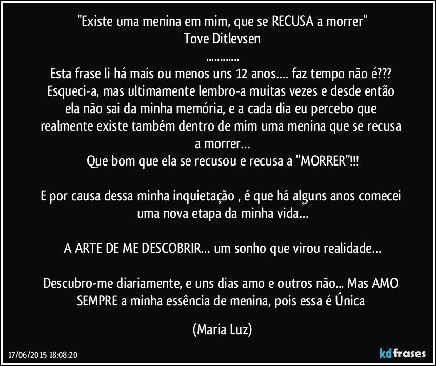 "Existe uma menina em mim, que se RECUSA a morrer"
Tove Ditlevsen
...
Esta frase li há mais ou menos uns 12 anos…. faz tempo não é??? 
Esqueci-a, mas ultimamente lembro-a muitas vezes  e desde então ela não sai da minha memória, e a cada dia eu percebo que realmente existe também dentro de mim  uma menina que se recusa a morrer…
Que bom que ela se recusou e recusa a "MORRER"!!!

E por causa dessa minha inquietação , é que há alguns anos comecei uma nova etapa da minha vida…

A ARTE DE ME DESCOBRIR… um sonho que  virou realidade…

Descubro-me diariamente, e uns dias amo e outros não... Mas AMO SEMPRE  a minha essência de menina, pois essa é Única (Maria Luz)