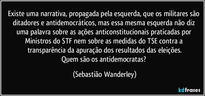 Existe uma narrativa, propagada pela esquerda, que os militares são ditadores e antidemocráticos, mas essa mesma esquerda não diz uma palavra sobre as ações anticonstitucionais praticadas por Ministros do STF nem sobre as medidas do TSE contra a transparência da apuração dos resultados das eleições.
Quem são os antidemocratas? (Sebastião Wanderley)
