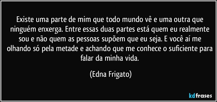 Existe uma parte de mim que todo mundo vê  e uma outra que ninguém enxerga. Entre essas duas partes está quem eu realmente sou e não quem as pessoas supõem que eu seja. E você aí me olhando só pela metade e achando que me conhece o suficiente para falar da minha vida. (Edna Frigato)