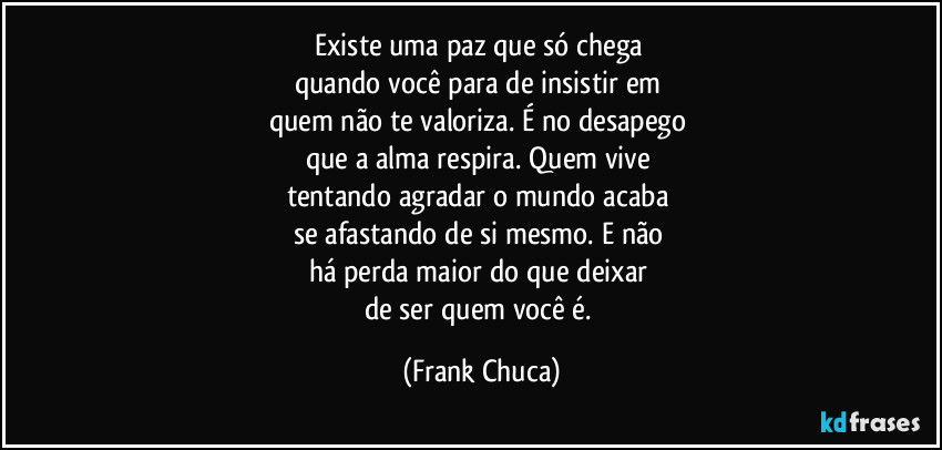 Existe uma paz que só chega 
quando você para de insistir em 
quem não te valoriza. É no desapego 
que a alma respira. Quem vive 
tentando agradar o mundo acaba 
se afastando de si mesmo. E não 
há perda maior do que deixar 
de ser quem você é. (Frank Chuca)