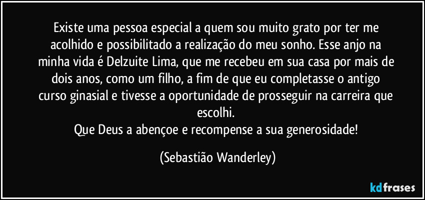 Existe uma pessoa especial a quem sou muito grato por ter me acolhido e possibilitado a realização do meu sonho. Esse anjo na minha vida é Delzuite Lima, que me recebeu em sua casa por mais de dois anos, como um filho, a fim de que eu completasse o antigo curso ginasial e tivesse a oportunidade de prosseguir na carreira que escolhi. 
Que Deus a abençoe e recompense a sua generosidade! (Sebastião Wanderley)