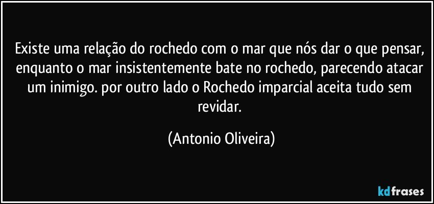 Existe uma relação do rochedo com o mar que nós dar o que pensar, enquanto o mar insistentemente bate no rochedo, parecendo atacar um inimigo.  por outro lado o Rochedo imparcial aceita tudo sem revidar. (Antonio Oliveira)