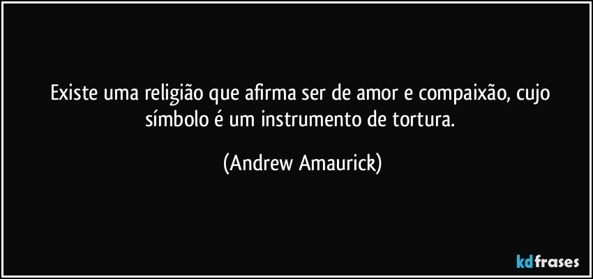 Existe uma religião que afirma ser de amor e compaixão, cujo símbolo é um instrumento de tortura. (Andrew Amaurick)