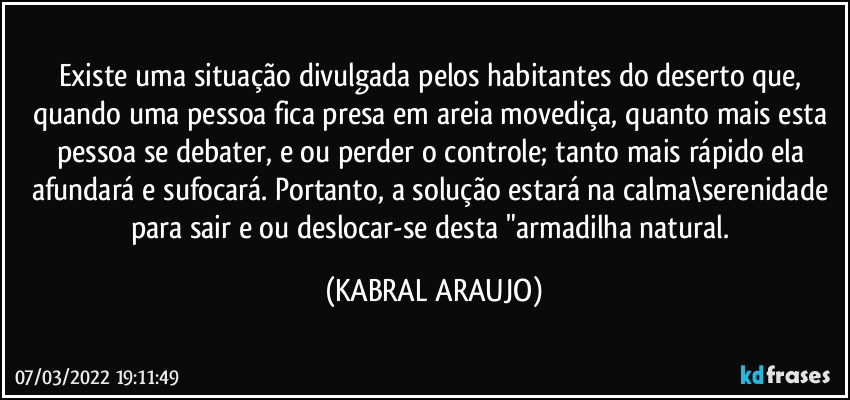 Existe uma situação divulgada pelos habitantes do deserto que, quando uma pessoa fica presa em areia movediça, quanto mais esta pessoa se debater, e/ou perder o controle; tanto mais rápido ela afundará e sufocará. Portanto, a solução estará na calma\serenidade para sair e/ou deslocar-se desta "armadilha natural. (KABRAL ARAUJO)