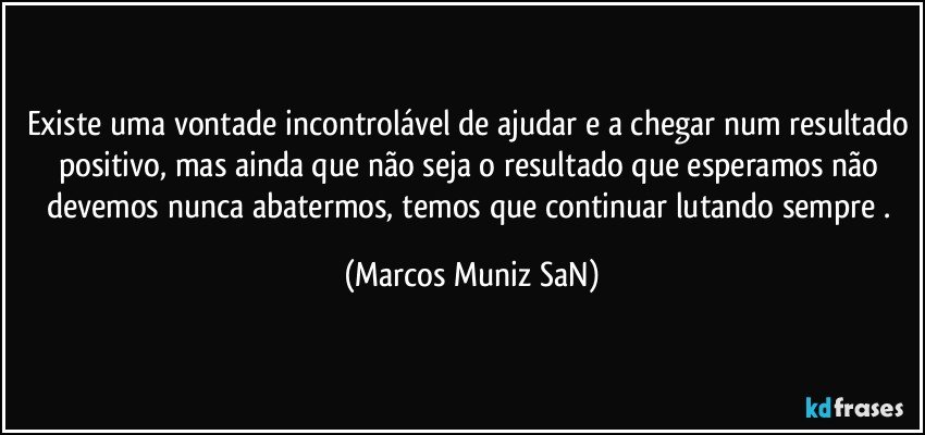 Existe uma vontade incontrolável de ajudar e a chegar num resultado positivo, mas ainda que não seja o resultado que esperamos não devemos nunca abatermos, temos que continuar lutando sempre . (Marcos Muniz SaN)