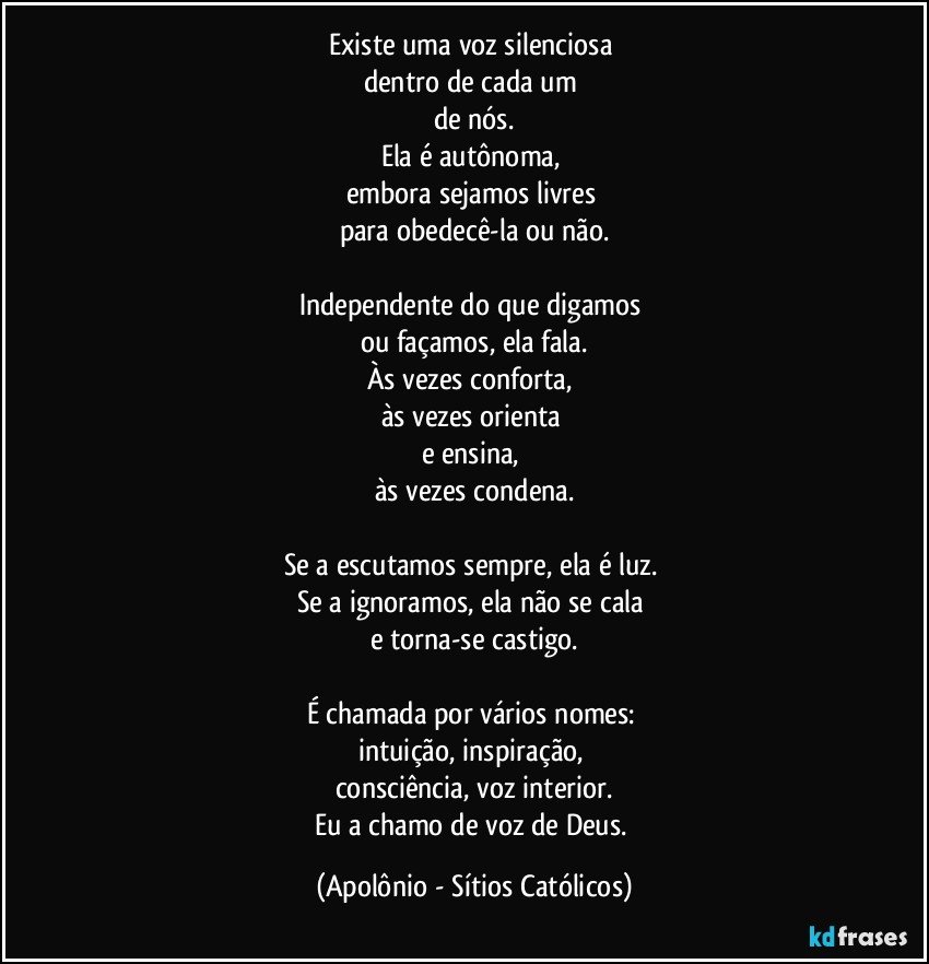 Existe uma voz silenciosa 
dentro de cada um 
de nós.
Ela é autônoma, 
embora sejamos livres 
para obedecê-la ou não.

Independente do que digamos 
ou façamos, ela fala.
Às vezes conforta, 
às vezes orienta 
e ensina, 
às vezes condena.

Se a escutamos sempre, ela é luz. 
Se a ignoramos, ela não se cala 
e torna-se castigo.

É chamada por vários nomes: 
intuição, inspiração, 
consciência, voz interior.
Eu a chamo de voz de Deus. (Apolônio - Sítios Católicos)