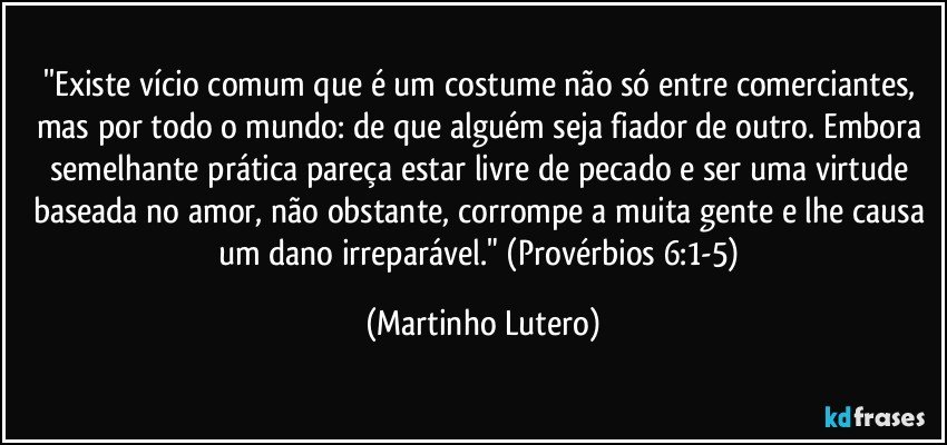 ''Existe vício comum que é um costume não só entre comerciantes, mas por todo o mundo: de que alguém seja fiador de outro. Embora semelhante prática pareça estar livre de pecado e ser uma virtude baseada no amor, não obstante, corrompe a muita gente e lhe causa um dano irreparável." (Provérbios 6:1-5) (Martinho Lutero)