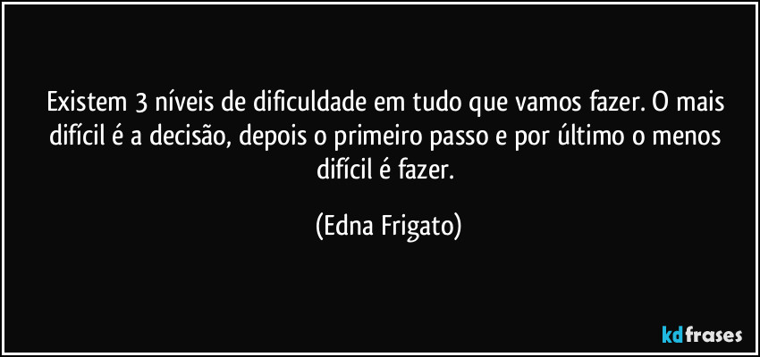 Existem 3 níveis de dificuldade em tudo que vamos fazer. O mais difícil é a decisão, depois o primeiro passo e por último o menos difícil é fazer. (Edna Frigato)