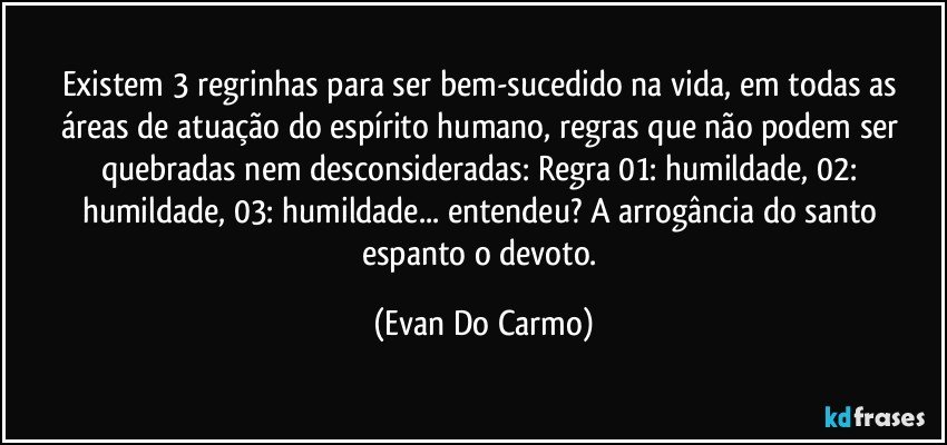 Existem 3 regrinhas para ser bem-sucedido na vida, em todas as áreas de atuação do espírito humano, regras que não podem ser quebradas nem desconsideradas: Regra 01: humildade, 02: humildade, 03: humildade... entendeu? A arrogância do santo espanto o devoto. (Evan Do Carmo)