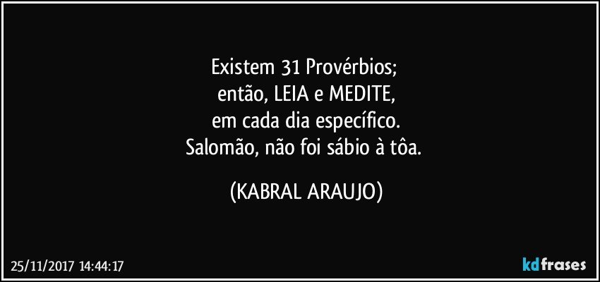 Existem 31 Provérbios; 
então, LEIA e MEDITE,
em cada dia específico.
Salomão, não foi sábio à tôa. (KABRAL ARAUJO)