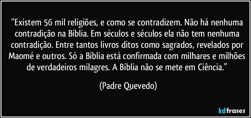 “Existem 56 mil religiões, e como se contradizem. Não há nenhuma contradição na Bíblia. Em séculos e séculos ela não tem nenhuma contradição. Entre tantos livros ditos como sagrados, revelados por Maomé e outros. Só a Bíblia está confirmada com milhares e milhões de verdadeiros milagres. A Bíblia não se mete em Ciência.” (Padre Quevedo)