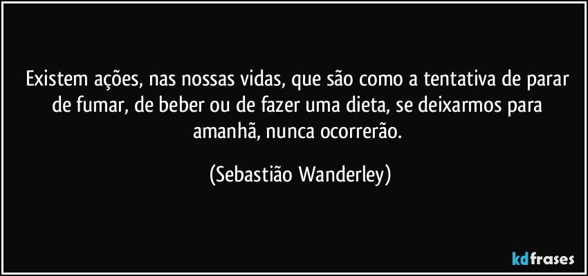 Existem ações, nas nossas vidas, que são como a tentativa de parar de fumar, de beber ou de fazer uma dieta, se deixarmos para amanhã, nunca ocorrerão. (Sebastião Wanderley)