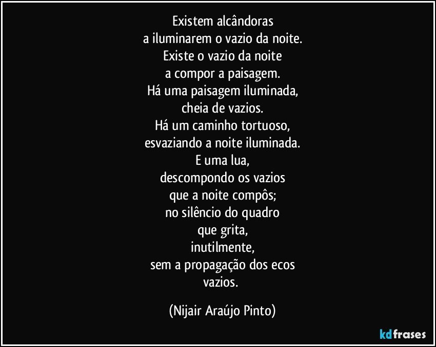 Existem alcândoras
a iluminarem o vazio da noite.
Existe o vazio da noite
a compor a paisagem.
Há uma paisagem iluminada,
cheia de vazios.
Há um caminho tortuoso,
esvaziando a noite iluminada.
E uma lua,
descompondo os vazios
que a noite compôs;
no silêncio do quadro
que grita,
inutilmente,
sem a propagação dos ecos
vazios. (Nijair Araújo Pinto)