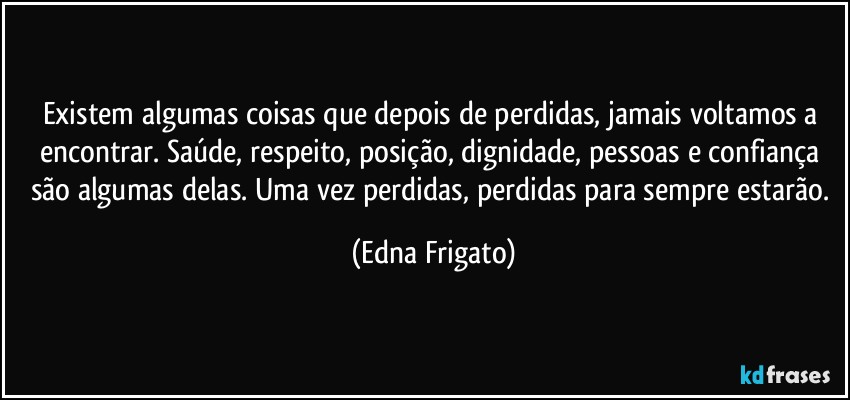 Existem algumas coisas que depois de perdidas, jamais voltamos a encontrar. Saúde, respeito, posição, dignidade, pessoas e confiança são algumas delas. Uma vez perdidas, perdidas para sempre estarão. (Edna Frigato)