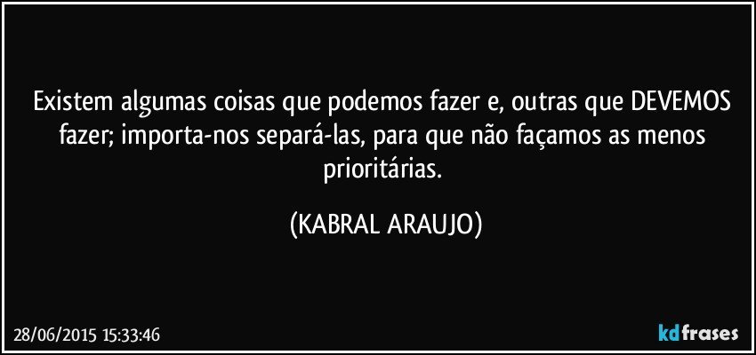 Existem algumas coisas que podemos fazer e, outras que DEVEMOS fazer; importa-nos separá-las, para que não façamos as menos prioritárias. (KABRAL ARAUJO)