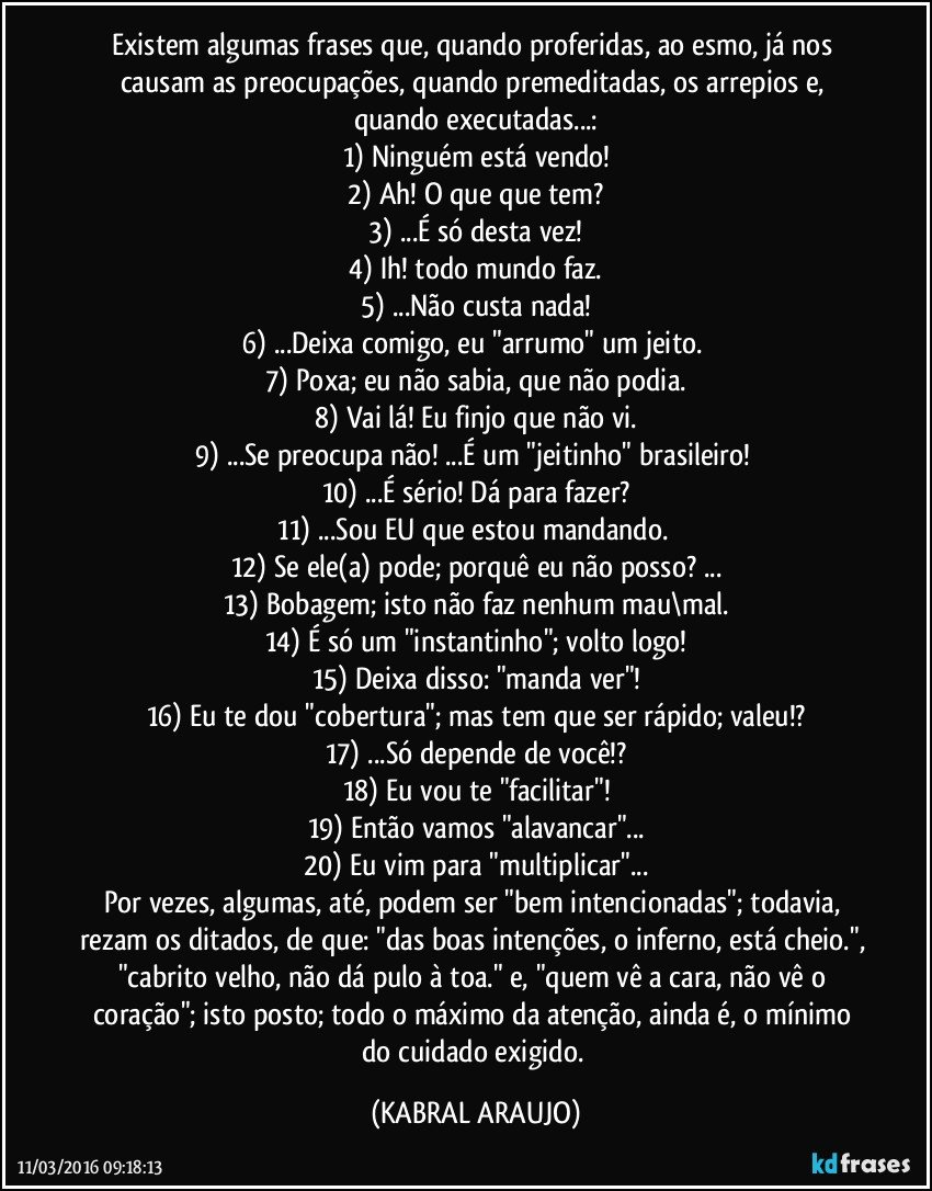 Existem algumas frases que, quando proferidas, ao esmo, já nos causam as preocupações, quando premeditadas, os arrepios e, quando executadas...:
1) Ninguém está vendo!
2) Ah! O que que tem?
3) ...É só desta vez!
4) Ih! todo mundo faz.
5) ...Não custa nada!
6) ...Deixa comigo, eu "arrumo" um jeito. 
7) Poxa; eu não sabia, que não podia.
8) Vai lá! Eu finjo que não vi.
9) ...Se preocupa não! ...É um "jeitinho" brasileiro! 
10) ...É sério! Dá para fazer?
11) ...Sou EU que estou mandando. 
12) Se ele(a) pode; porquê eu não posso? ...
13) Bobagem; isto não faz nenhum mau\mal.
14) É só um "instantinho"; volto logo!
15) Deixa disso: "manda ver"!
16) Eu te dou "cobertura"; mas tem que ser rápido; valeu!?
17) ...Só depende de você!?
18) Eu vou te "facilitar"!
19) Então vamos "alavancar"...
20) Eu vim para "multiplicar"...
Por vezes, algumas, até, podem ser "bem intencionadas"; todavia, rezam os ditados, de que: "das boas intenções, o inferno, está cheio.", "cabrito velho, não dá pulo à toa." e, "quem vê a cara, não vê o coração"; isto posto; todo o máximo da atenção, ainda é, o mínimo do cuidado exigido. (KABRAL ARAUJO)