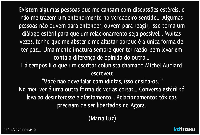 Existem algumas pessoas que me cansam com discussões estéreis, e não me trazem um entendimento no verdadeiro sentido... Algumas pessoas não ouvem para entender, ouvem para reagir, isso torna um diálogo estéril para que um relacionamento seja possível... Muitas vezes, tenho que me abster e me afastar porque é a única forma de ter paz... Uma mente imatura sempre quer ter razão, sem levar em conta a diferença de opinião do outro... 
Há tempos li o que um escritor / colunista chamado Michel Audiard escreveu:
"Você não deve falar com idiotas, isso ensina-os. "
No meu ver é uma outra forma de ver as coisas... Conversa estéril só leva ao desinteresse e afastamento... Relacionamentos tóxicos precisam de ser libertados no Agora. (Maria Luz)