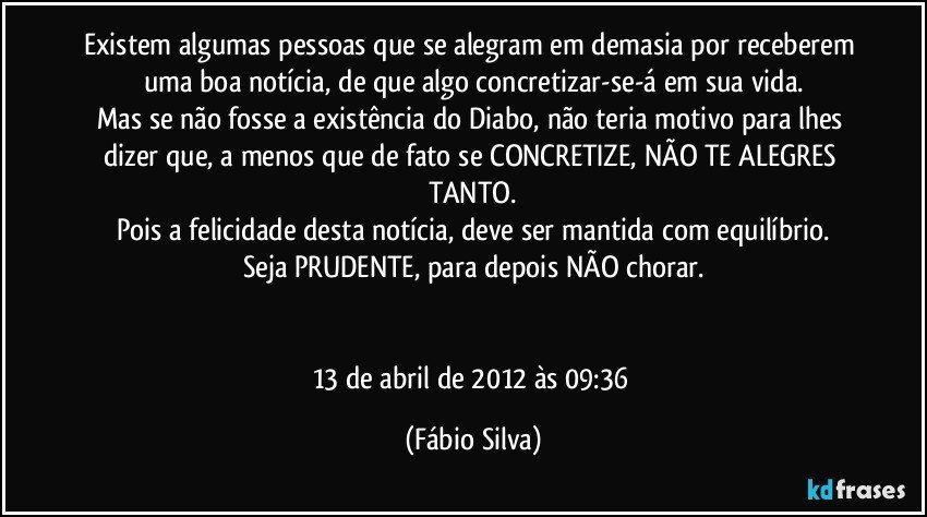 Existem algumas pessoas que se alegram em demasia por receberem uma boa notícia, de que algo concretizar-se-á em sua vida.
Mas se não fosse a existência do Diabo, não teria motivo para lhes dizer que, a menos que de fato se CONCRETIZE, NÃO TE ALEGRES TANTO.
Pois a felicidade desta notícia, deve ser mantida com equilíbrio.
Seja PRUDENTE, para depois NÃO chorar.


13 de abril de 2012 às 09:36 (Fábio Silva)