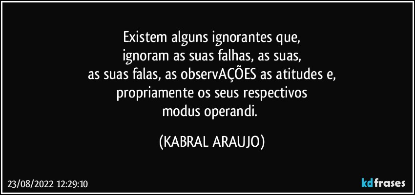 Existem alguns ignorantes que,
ignoram as suas falhas, as suas,
as suas falas, as observAÇÕES as atitudes e,
propriamente os seus respectivos
modus operandi. (KABRAL ARAUJO)