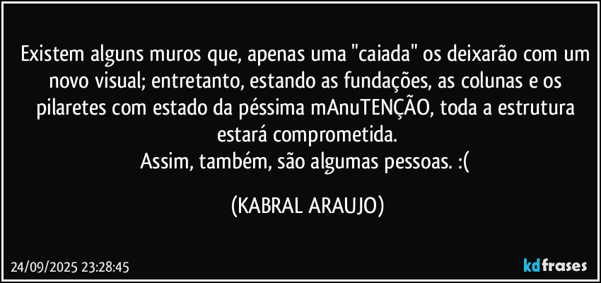 Existem alguns muros que, apenas uma "caiada" os deixarão com um novo visual; entretanto, estando as fundações, as colunas e os pilaretes com estado da péssima mAnuTENÇÃO, toda a estrutura estará comprometida.
Assim, também, são algumas pessoas. :( (KABRAL ARAUJO)