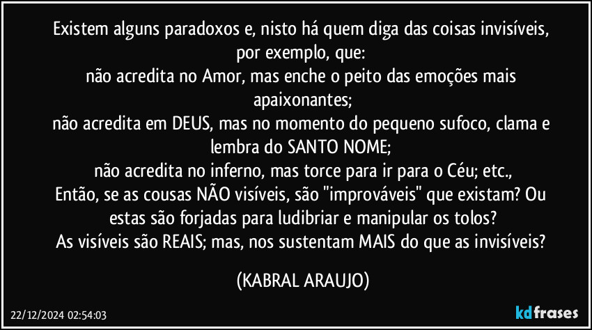 Existem alguns paradoxos e, nisto há quem diga das coisas invisíveis, por exemplo, que: 
não acredita no Amor, mas enche o peito das emoções mais apaixonantes;
não acredita em DEUS, mas no momento do pequeno sufoco, clama e lembra do SANTO NOME; 
não acredita no inferno, mas torce para ir para o Céu; etc.,
Então, se as cousas NÃO visíveis, são "improváveis" que existam? Ou estas são forjadas para ludibriar e manipular os tolos?
As visíveis são REAIS; mas, nos sustentam MAIS do que as invisíveis? (KABRAL ARAUJO)