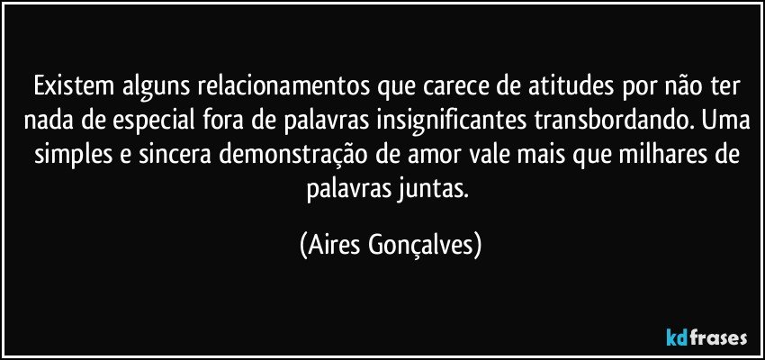 Existem alguns relacionamentos que carece de atitudes por não ter nada de especial fora de palavras insignificantes transbordando. Uma simples e sincera demonstração de amor vale mais que milhares de palavras juntas. (Aires Gonçalves)