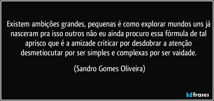 Existem ambições grandes, pequenas é como explorar mundos uns já nasceram pra isso outros não eu ainda procuro essa fórmula de tal aprisco que é a amizade criticar por desdobrar a atenção desmetiocutar por ser simples e complexas por ser vaidade. (Sandro Gomes Oliveira)