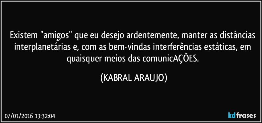 Existem "amigos" que eu desejo ardentemente, manter as distâncias interplanetárias e, com as bem-vindas interferências estáticas, em quaisquer meios das comunicAÇÕES. (KABRAL ARAUJO)