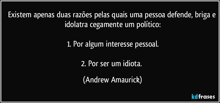 Existem apenas duas razões pelas quais uma pessoa defende, briga e idolatra cegamente um político:

1. Por algum interesse pessoal.

2. Por ser um idiota. (Andrew Amaurick)