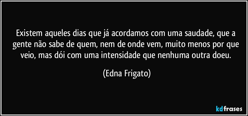 Existem aqueles dias que já acordamos com uma saudade, que a gente não sabe de quem, nem de onde vem, muito menos por que veio, mas dói com uma intensidade que nenhuma outra doeu. (Edna Frigato)