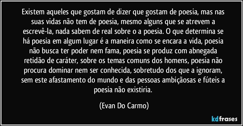 Existem aqueles que gostam de dizer que gostam de poesia, mas nas suas vidas não tem de poesia, mesmo alguns que se atrevem a escrevê-la, nada sabem de real sobre o a poesia. O que determina se há poesia em algum lugar é a maneira como se encara a vida, poesia não busca ter poder nem fama, poesia se produz com abnegada retidão de caráter, sobre os temas comuns dos homens, poesia não procura dominar nem ser conhecida, sobretudo dos que a ignoram, sem este afastamento do mundo e das pessoas ambiçãosas e fúteis a poesia não existiria. (Evan Do Carmo)