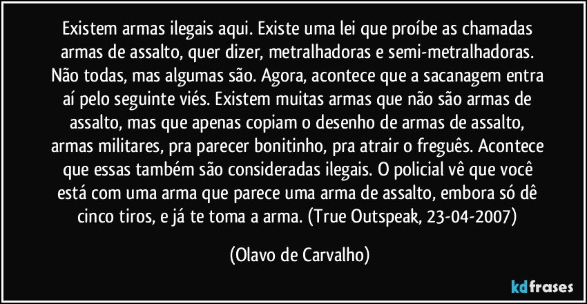 Existem armas ilegais aqui. Existe uma lei que proíbe as chamadas armas de assalto, quer dizer, metralhadoras e semi-metralhadoras. Não todas, mas algumas são. Agora, acontece que a sacanagem entra aí pelo seguinte viés. Existem muitas armas que não são armas de assalto, mas que apenas copiam o desenho de armas de assalto, armas militares, pra parecer bonitinho, pra atrair o freguês. Acontece que essas também são consideradas ilegais. O policial vê que você está com uma arma que parece uma arma de assalto, embora só dê cinco tiros, e já te toma a arma. (True Outspeak, 23-04-2007) (Olavo de Carvalho)