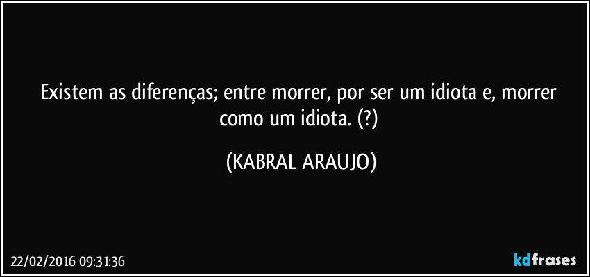 Existem as diferenças; entre morrer, por ser um idiota e, morrer como um idiota.  (?) (KABRAL ARAUJO)