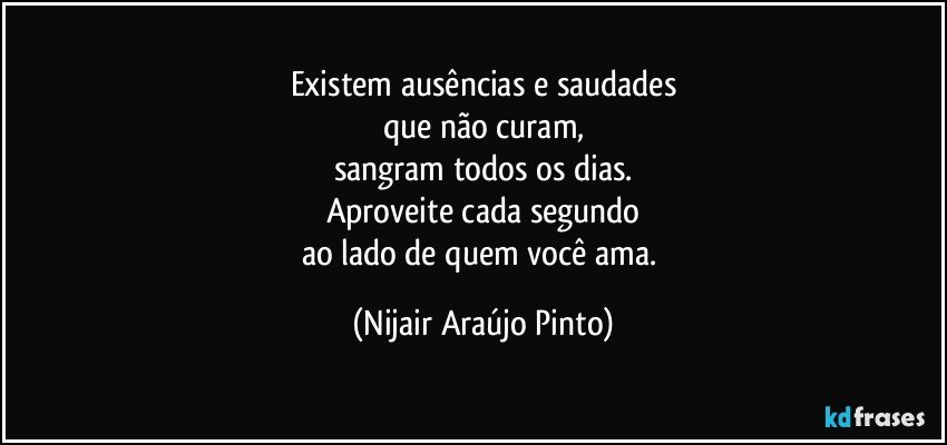 Existem ausências e saudades
que não curam,
sangram todos os dias.
Aproveite cada segundo
ao lado de quem você ama. (Nijair Araújo Pinto)