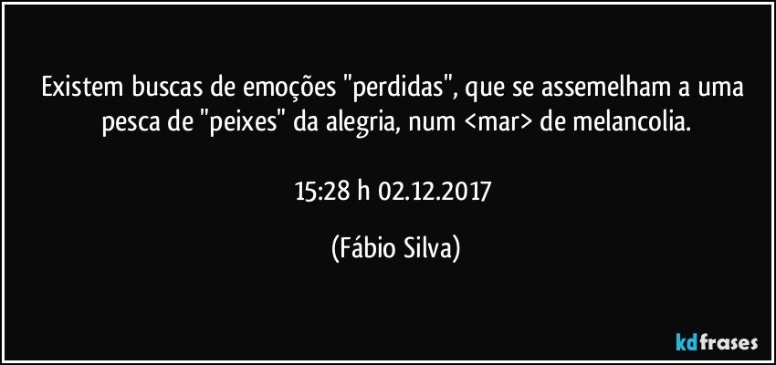 Existem buscas de emoções "perdidas",  que se assemelham a uma pesca de "peixes"  da alegria, num  <mar> de melancolia.

15:28 h 02.12.2017 (Fábio Silva)