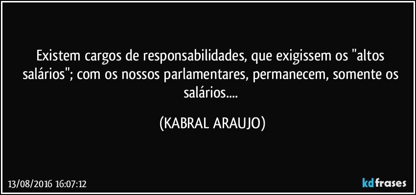 Existem cargos de responsabilidades, que exigissem os "altos salários"; com os nossos parlamentares, permanecem, somente os salários... (KABRAL ARAUJO)