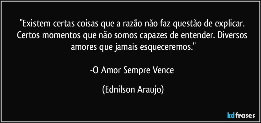 "Existem certas coisas que a razão não faz questão de explicar. Certos momentos que não somos capazes de entender. Diversos amores que jamais esqueceremos."

-O Amor Sempre Vence (Ednilson Araujo)