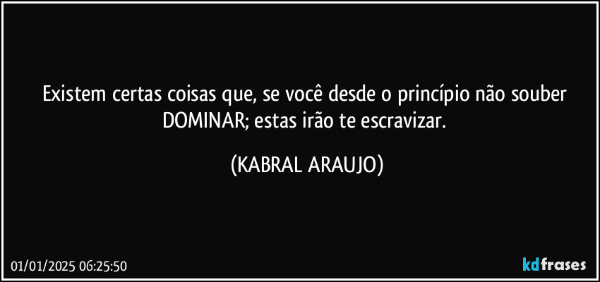 Existem certas coisas que, se você desde o princípio não souber DOMINAR; estas irão te escravizar. (KABRAL ARAUJO)