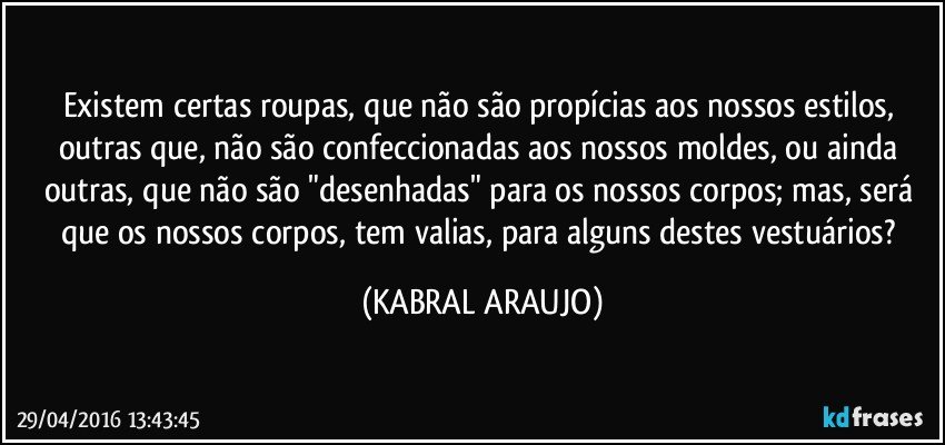 Existem certas roupas, que não são propícias aos nossos estilos, outras que, não são confeccionadas aos nossos moldes, ou ainda outras, que não são "desenhadas" para os nossos corpos; mas, será que os nossos corpos, tem valias, para alguns destes vestuários? (KABRAL ARAUJO)