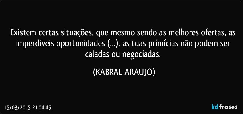 Existem certas situações, que mesmo sendo as melhores ofertas, as imperdíveis oportunidades (...), as tuas primícias não podem ser caladas ou negociadas. (KABRAL ARAUJO)