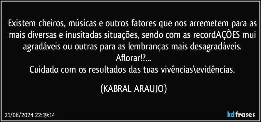 Existem cheiros, músicas e outros fatores que nos arremetem para as mais diversas e inusitadas situações, sendo com as recordAÇÕES mui agradáveis ou outras para as lembranças mais desagradáveis. 
Aflorar!?...
Cuidado com os resultados das tuas vivências\evidências. (KABRAL ARAUJO)