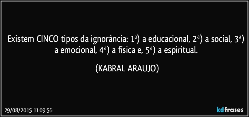 Existem CINCO tipos da ignorância: 1ª) a educacional, 2ª) a social, 3ª) a emocional, 4ª) a física e, 5ª) a espiritual. (KABRAL ARAUJO)