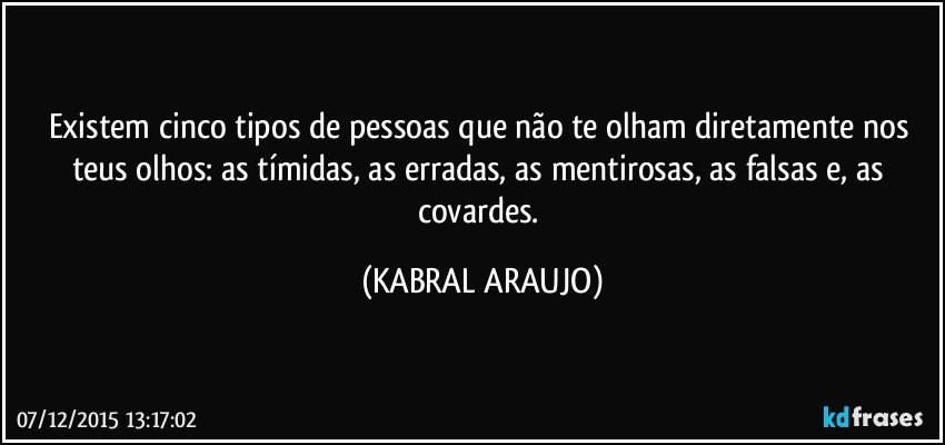 Existem cinco tipos de pessoas que não te olham diretamente nos teus olhos: as tímidas, as erradas, as mentirosas, as falsas e, as covardes. (KABRAL ARAUJO)