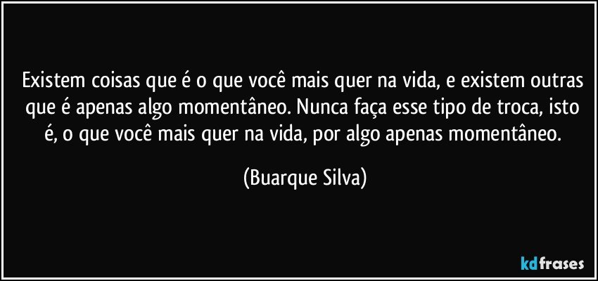 Existem coisas que é o que você mais quer na vida, e existem outras que é apenas algo momentâneo. Nunca faça esse tipo de troca, isto é, o que você mais quer na vida, por algo apenas momentâneo. (Buarque Silva)