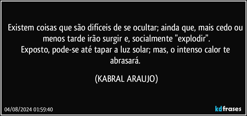 Existem coisas que são difíceis de se ocultar; ainda que, mais cedo ou menos tarde irão surgir e, socialmente  "explodir".
Exposto, pode-se até tapar a luz solar; mas, o intenso calor te abrasará. (KABRAL ARAUJO)