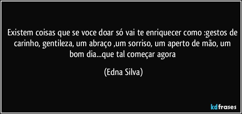 Existem coisas que se voce doar só vai te enriquecer como :gestos de carinho, gentileza, um abraço ,um sorriso, um aperto de mão, um bom dia...que tal começar agora (Edna Silva)