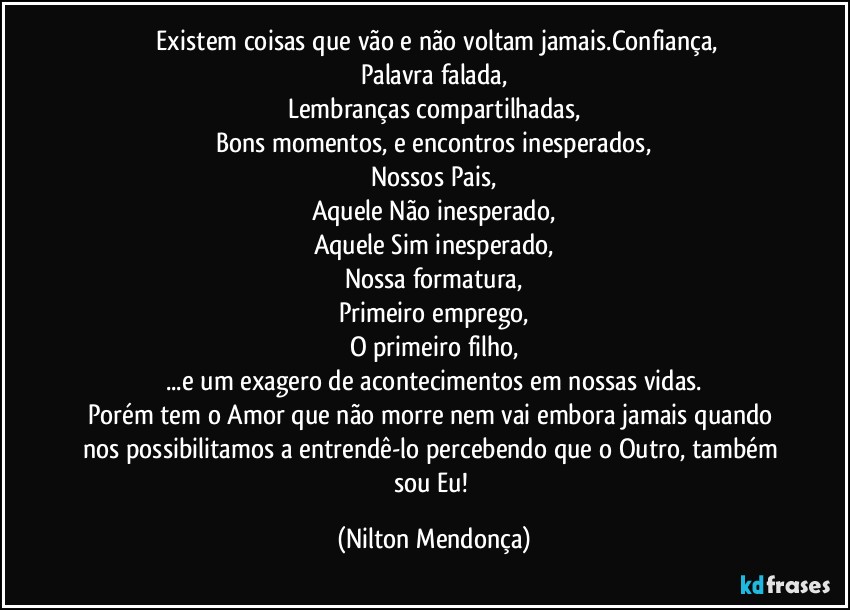 ⁠Existem coisas que vão e não voltam jamais.Confiança,
Palavra falada,
Lembranças compartilhadas,
Bons momentos, e encontros inesperados,
Nossos Pais,
Aquele Não inesperado,
Aquele Sim inesperado,
Nossa formatura,
Primeiro emprego,
O primeiro filho,
...e um exagero de acontecimentos em nossas vidas.
Porém tem o Amor que não morre nem vai embora jamais quando nos possibilitamos a entrendê-lo percebendo que o Outro, também sou Eu! (Nilton Mendonça)